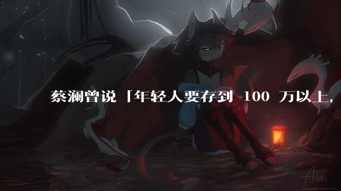 蔡澜曾说「年轻人要存到 100 万以上，这是脱离牛马生活的第一步」，怎样看这一观点？